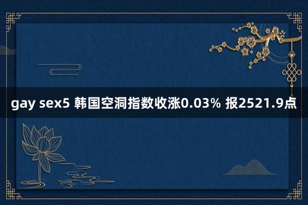 gay sex5 韩国空洞指数收涨0.03% 报2521.9点