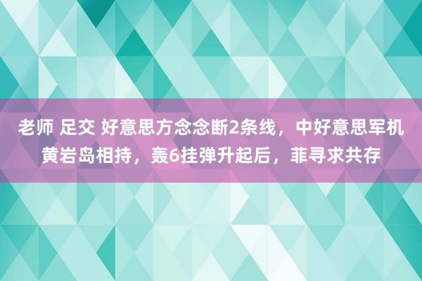 老师 足交 好意思方念念断2条线，中好意思军机黄岩岛相持，轰6挂弹升起后，菲寻求共存