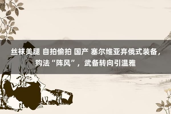 丝袜美腿 自拍偷拍 国产 塞尔维亚弃俄式装备，购法“阵风”，武备转向引温雅