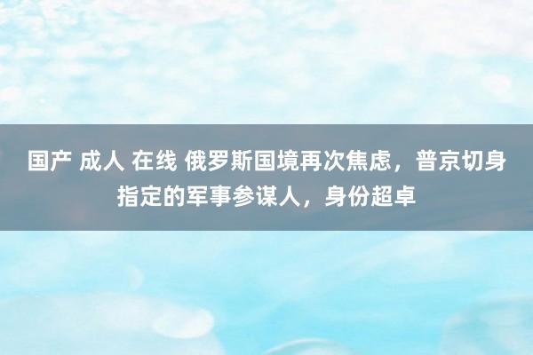 国产 成人 在线 俄罗斯国境再次焦虑，普京切身指定的军事参谋人，身份超卓