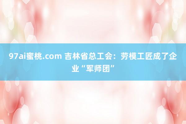 97ai蜜桃.com 吉林省总工会：劳模工匠成了企业“军师团”