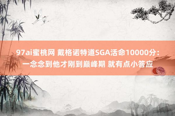 97ai蜜桃网 戴格诺特道SGA活命10000分：一念念到他才刚到巅峰期 就有点小答应