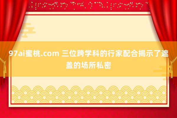 97ai蜜桃.com 三位跨学科的行家配合揭示了遮盖的场所私密