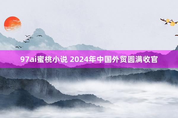 97ai蜜桃小说 2024年中国外贸圆满收官