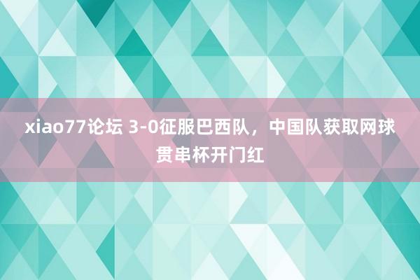 xiao77论坛 3-0征服巴西队，中国队获取网球贯串杯开门红