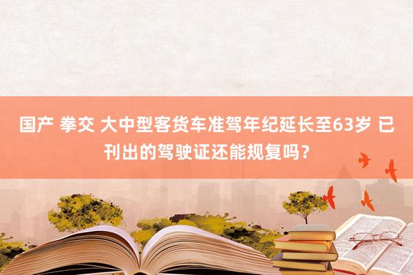 国产 拳交 大中型客货车准驾年纪延长至63岁 已刊出的驾驶证还能规复吗？