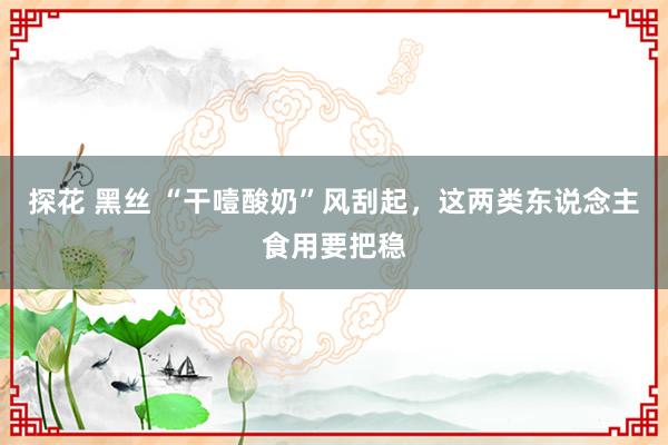 探花 黑丝 “干噎酸奶”风刮起，这两类东说念主食用要把稳