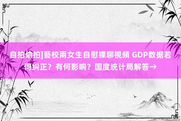 自拍偷拍]藝校兩女生自慰裸聊視頻 GDP数据若何纠正？有何影响？国度统计局解答→