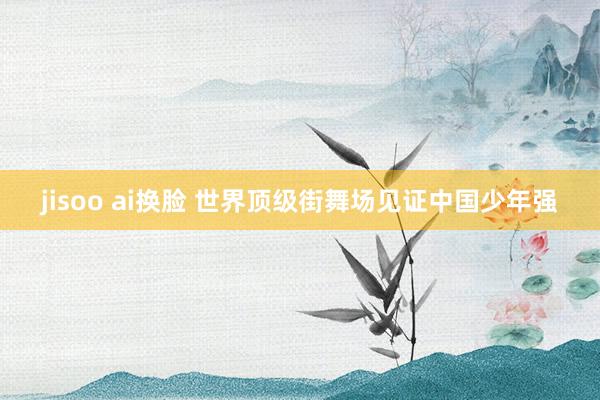 jisoo ai换脸 世界顶级街舞场见证中国少年强
