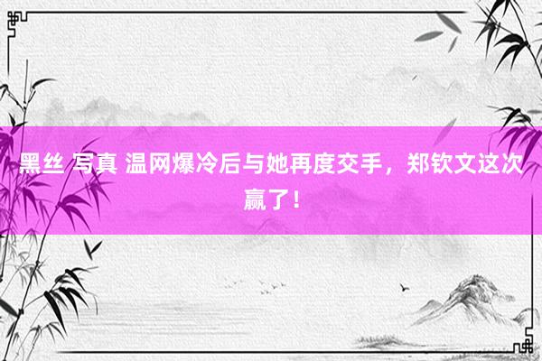 黑丝 写真 温网爆冷后与她再度交手，郑钦文这次赢了！