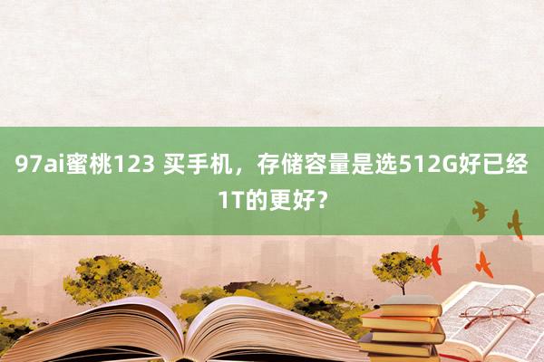 97ai蜜桃123 买手机，存储容量是选512G好已经1T的更好？