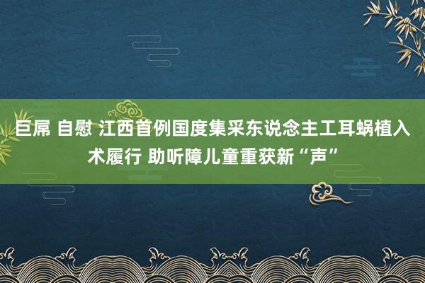 巨屌 自慰 江西首例国度集采东说念主工耳蜗植入术履行 助听障儿童重获新“声”