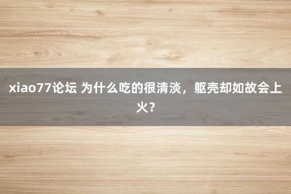 xiao77论坛 为什么吃的很清淡，躯壳却如故会上火？