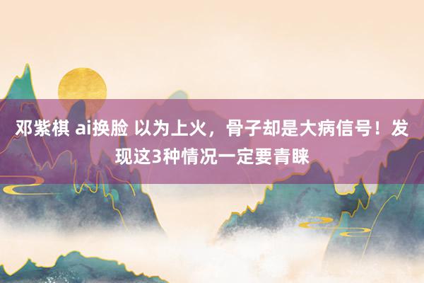 邓紫棋 ai换脸 以为上火，骨子却是大病信号！发现这3种情况一定要青睐