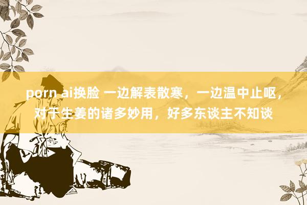 porn ai换脸 一边解表散寒，一边温中止呕，对于生姜的诸多妙用，好多东谈主不知谈
