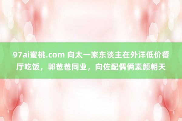 97ai蜜桃.com 向太一家东谈主在外洋低价餐厅吃饭，郭爸爸同业，向佐配偶俩素颜朝天