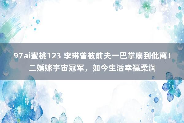 97ai蜜桃123 李琳曾被前夫一巴掌扇到仳离！二婚嫁宇宙冠军，如今生活幸福柔润