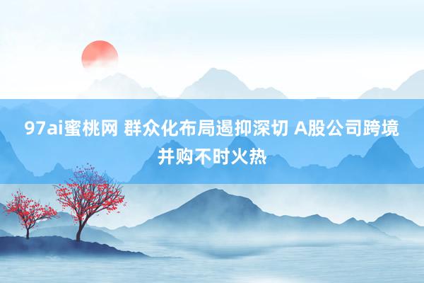 97ai蜜桃网 群众化布局遏抑深切 A股公司跨境并购不时火热