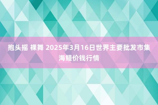 抱头摇 裸舞 2025年3月16日世界主要批发市集海鳗价钱行情
