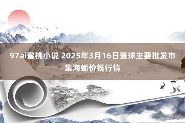 97ai蜜桃小说 2025年3月16日寰球主要批发市集海蛎价钱行情