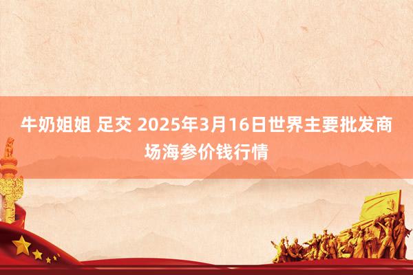 牛奶姐姐 足交 2025年3月16日世界主要批发商场海参价钱行情