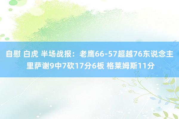 自慰 白虎 半场战报：老鹰66-57超越76东说念主 里萨谢9中7砍17分6板 格莱姆斯11分