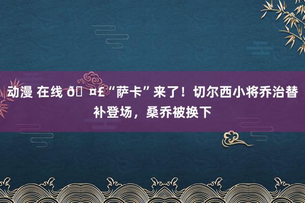 动漫 在线 🤣“萨卡”来了！切尔西小将乔治替补登场，桑乔被换下