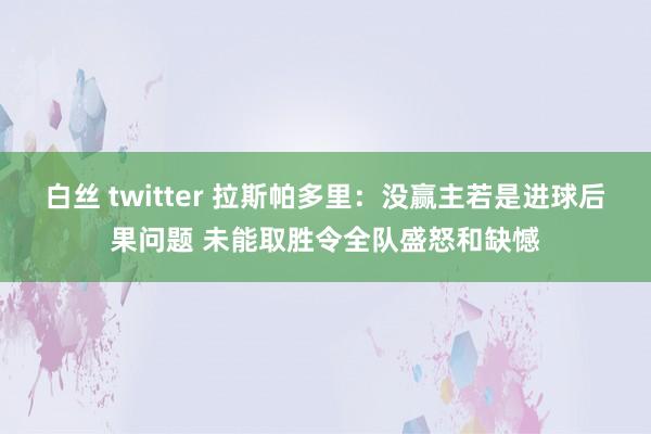白丝 twitter 拉斯帕多里：没赢主若是进球后果问题 未能取胜令全队盛怒和缺憾