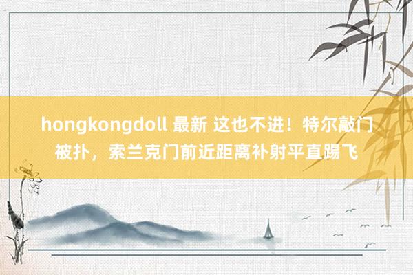 hongkongdoll 最新 这也不进！特尔敲门被扑，索兰克门前近距离补射平直踢飞