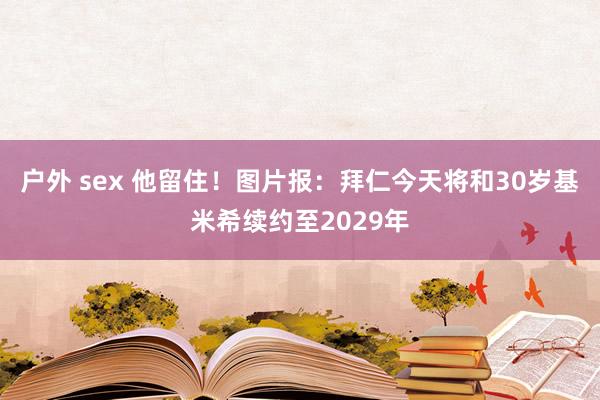 户外 sex 他留住！图片报：拜仁今天将和30岁基米希续约至2029年