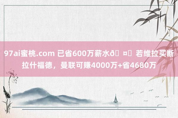 97ai蜜桃.com 已省600万薪水🤑若维拉买断拉什福德，曼联可赚4000万+省4680万