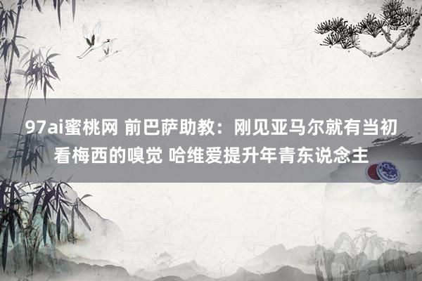 97ai蜜桃网 前巴萨助教：刚见亚马尔就有当初看梅西的嗅觉 哈维爱提升年青东说念主