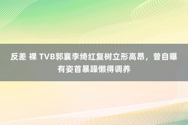 反差 裸 TVB郭襄李绮红复树立形高昂，曾自曝有姿首暴躁懒得调养