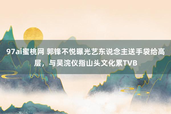 97ai蜜桃网 郭锋不悦曝光艺东说念主送手袋给高层，与吴浣仪指山头文化累TVB