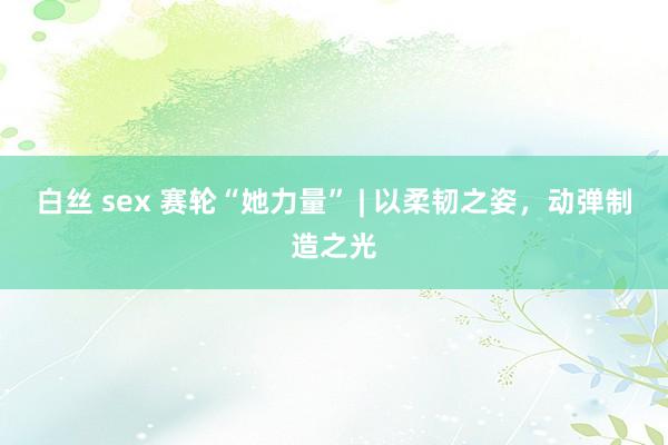白丝 sex 赛轮“她力量” | 以柔韧之姿，动弹制造之光