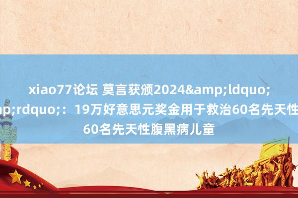 xiao77论坛 莫言获颁2024&ldquo;爱心奖&rdquo;：19万好意思元奖金用于救治60名先天性腹黑病儿童