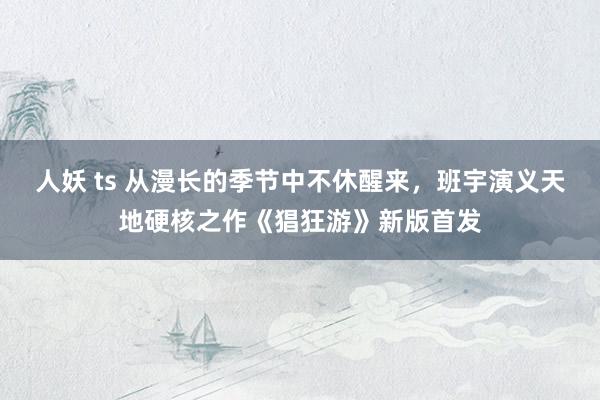 人妖 ts 从漫长的季节中不休醒来，班宇演义天地硬核之作《猖狂游》新版首发