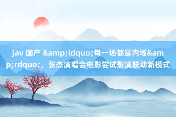 jav 国产 &ldquo;每一场都是内场&rdquo;，张杰演唱会电影尝试影演联动新模式