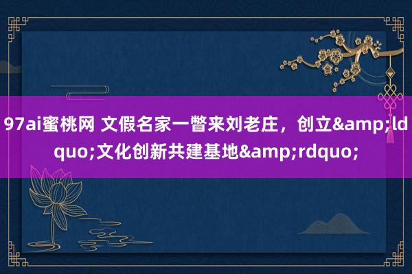 97ai蜜桃网 文假名家一瞥来刘老庄，创立&ldquo;文化创新共建基地&rdquo;
