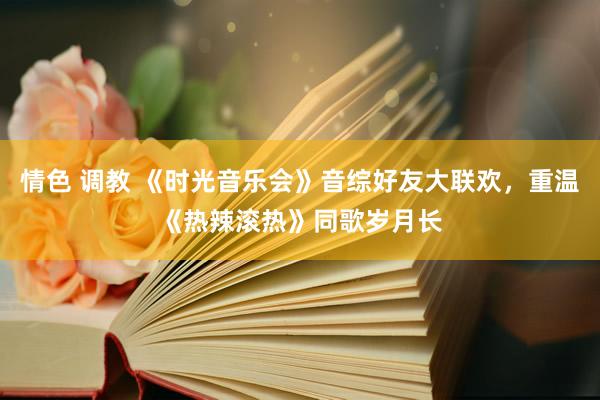 情色 调教 《时光音乐会》音综好友大联欢，重温《热辣滚热》同歌岁月长