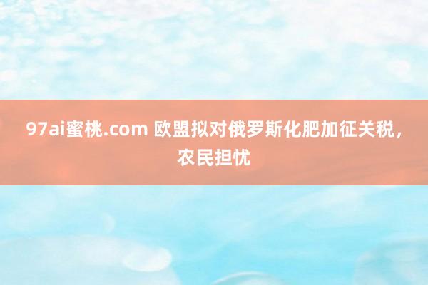 97ai蜜桃.com 欧盟拟对俄罗斯化肥加征关税，农民担忧