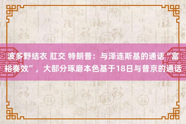 波多野结衣 肛交 特朗普：与泽连斯基的通话“富裕奏效”，大部分琢磨本色基于18日与普京的通话
