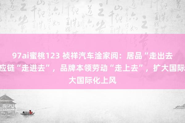 97ai蜜桃123 祯祥汽车淦家阅：居品“走出去”，供应链“走进去”，品牌本领劳动“走上去”，扩大国际化上风