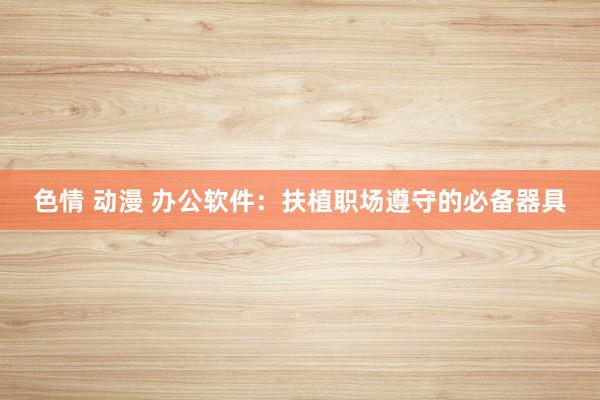 色情 动漫 办公软件：扶植职场遵守的必备器具
