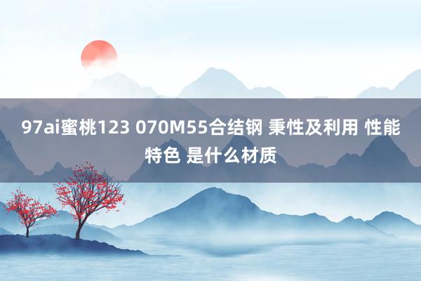 97ai蜜桃123 070M55合结钢 秉性及利用 性能特色 是什么材质