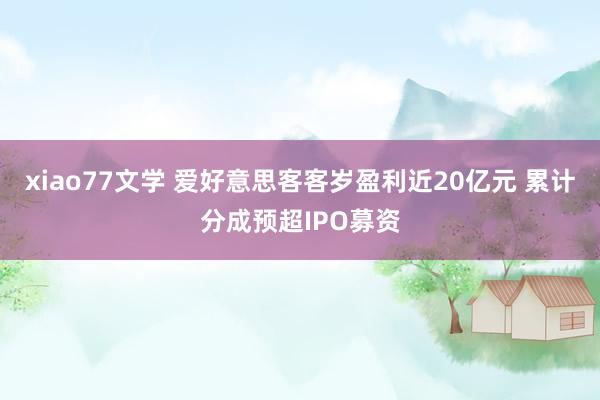 xiao77文学 爱好意思客客岁盈利近20亿元 累计分成预超IPO募资