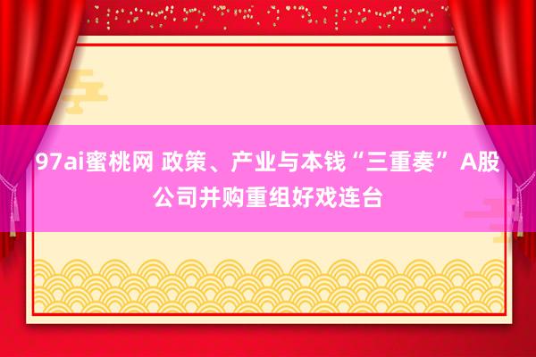 97ai蜜桃网 政策、产业与本钱“三重奏” A股公司并购重组好戏连台