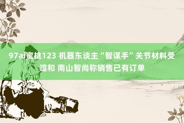 97ai蜜桃123 机器东谈主“智谋手”关节材料受暄和 南山智尚称销售已有订单