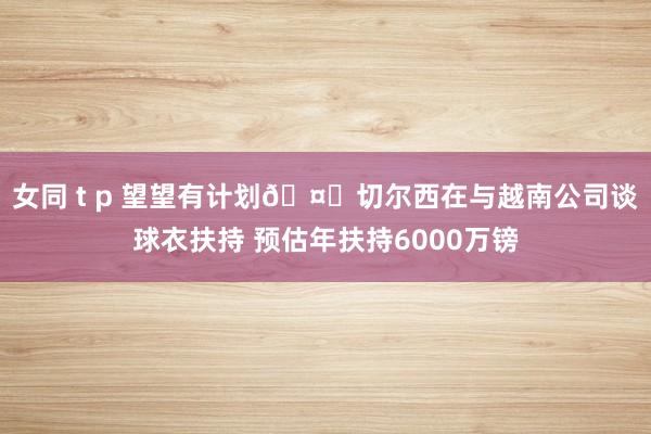 女同 t p 望望有计划🤔切尔西在与越南公司谈球衣扶持 预估年扶持6000万镑