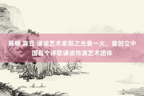 蘇暢 麻豆 诵读艺术家殷之光衰一火，曾创立中国首个诗歌诵读饰演艺术团体